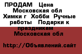 ПРОДАМ › Цена ­ 2 500 - Московская обл., Химки г. Хобби. Ручные работы » Подарки к праздникам   . Московская обл.